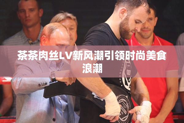 茶茶肉丝LV新风潮引领时尚美食浪潮