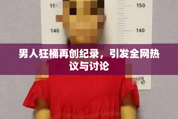 男人狂桶再创纪录，引发全网热议与讨论