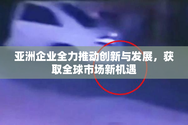 亚洲企业全力推动创新与发展，获取全球市场新机遇