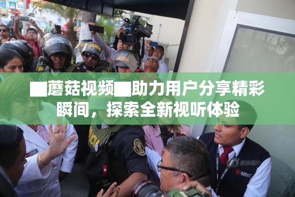 ▇蘑菇视频▇助力用户分享精彩瞬间，探索全新视听体验
