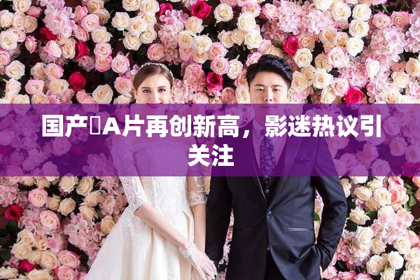 国产婬A片再创新高，影迷热议引关注