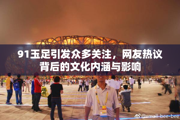 91玉足引发众多关注，网友热议背后的文化内涵与影响