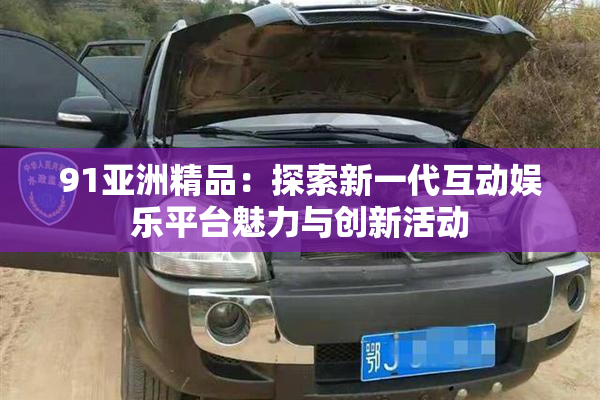 91亚洲精品：探索新一代互动娱乐平台魅力与创新活动