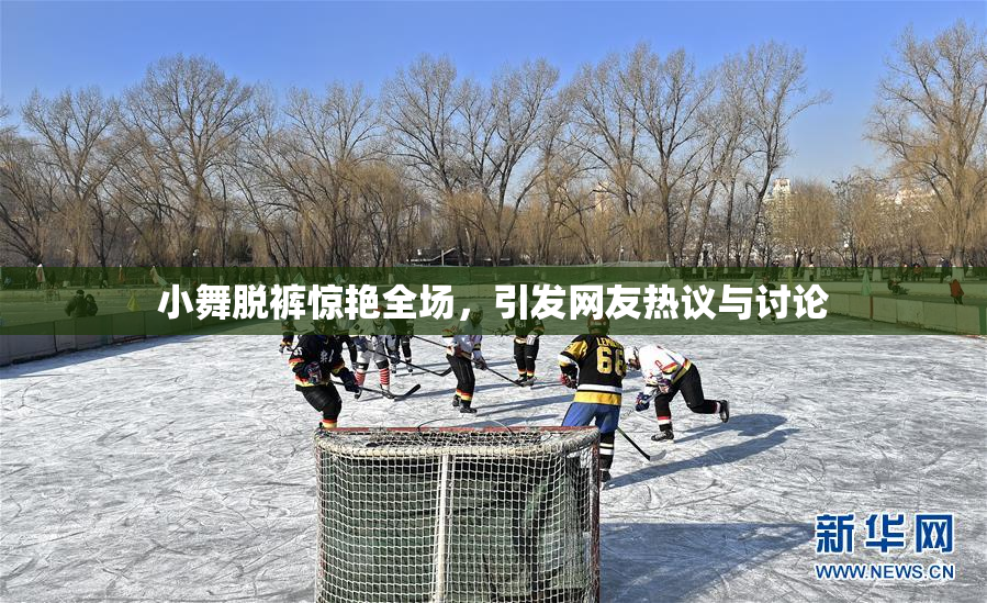 小舞脱裤惊艳全场，引发网友热议与讨论