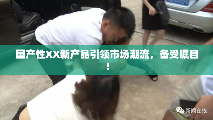 国产性XX新产品引领市场潮流，备受瞩目！