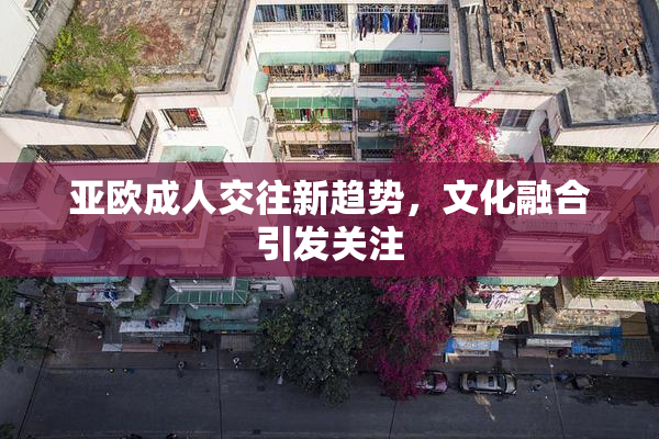 亚欧成人交往新趋势，文化融合引发关注