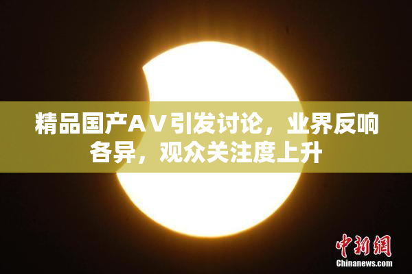 精品国产AⅤ引发讨论，业界反响各异，观众关注度上升