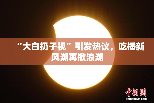 “大白扔子视”引发热议，吃播新风潮再掀浪潮