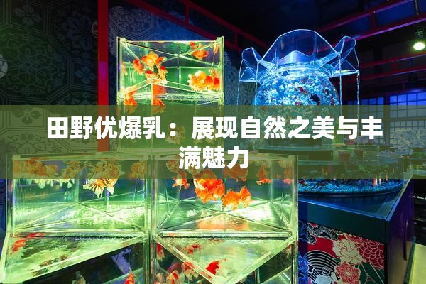 田野优爆乳：展现自然之美与丰满魅力
