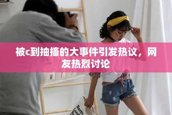 被c到抽搐的大事件引发热议，网友热烈讨论
