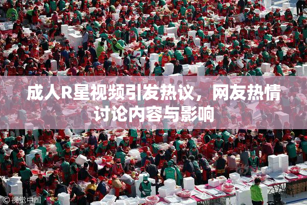 成人R星视频引发热议，网友热情讨论内容与影响