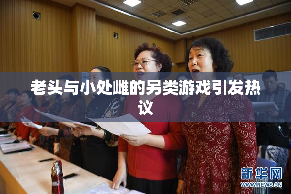 老头与小处雌的另类游戏引发热议