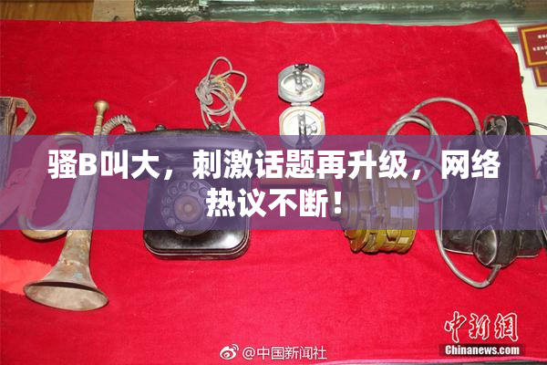 骚B叫大，刺激话题再升级，网络热议不断！