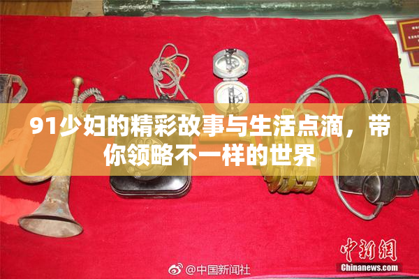 91少妇的精彩故事与生活点滴，带你领略不一样的世界