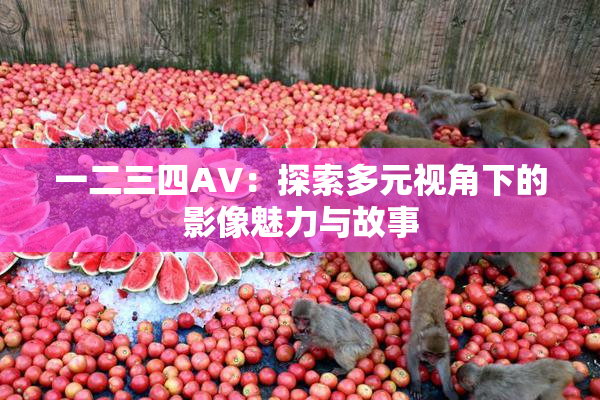 一二三四AV：探索多元视角下的影像魅力与故事