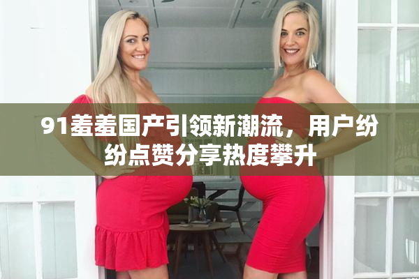 91羞羞国产引领新潮流，用户纷纷点赞分享热度攀升