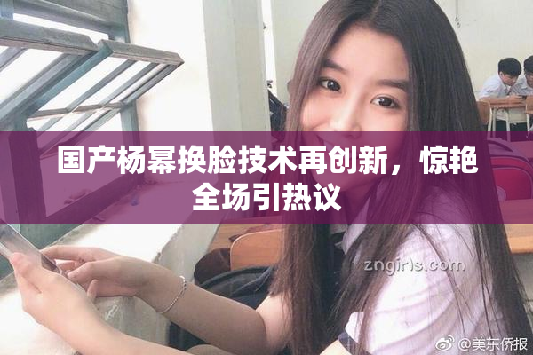 国产杨幂换脸技术再创新，惊艳全场引热议
