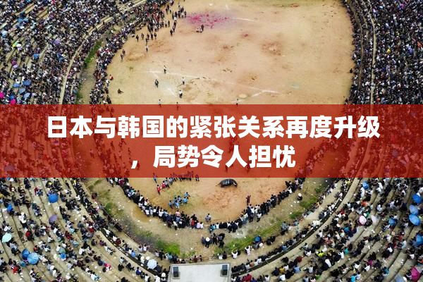 日本与韩国的紧张关系再度升级，局势令人担忧