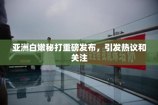 亚洲白嫩秘打重磅发布，引发热议和关注