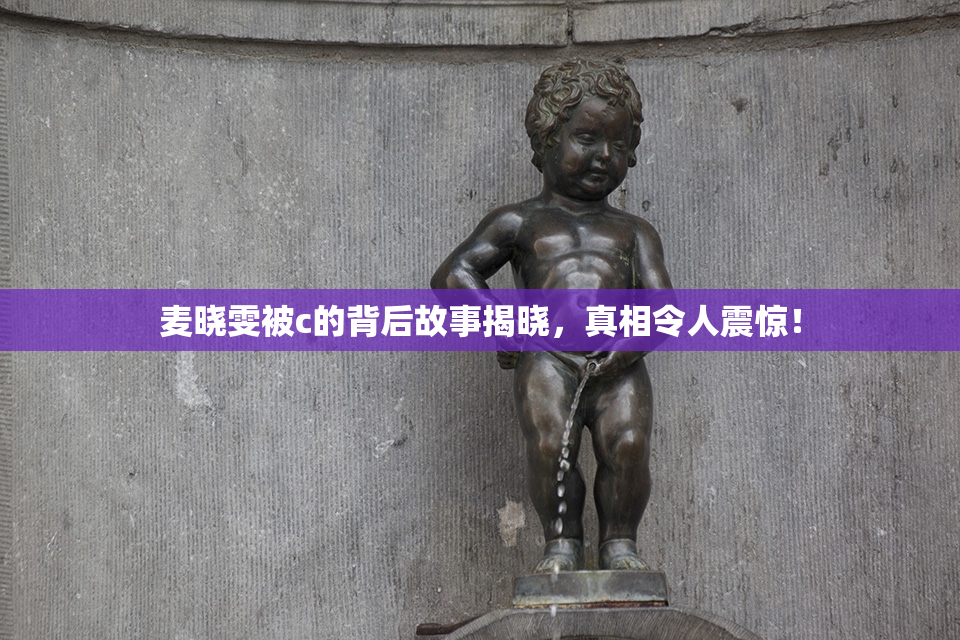 麦晓雯被c的背后故事揭晓，真相令人震惊！