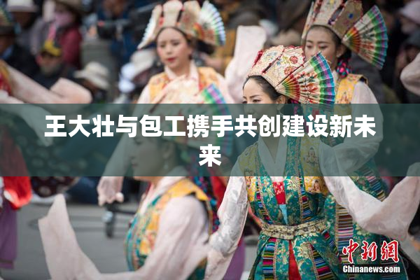 王大壮与包工携手共创建设新未来