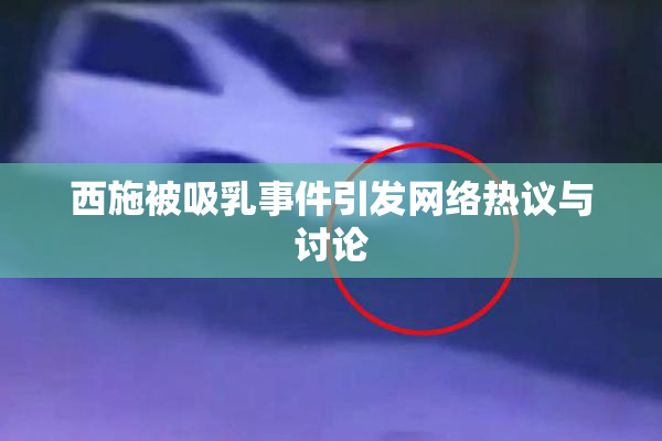 西施被吸乳事件引发网络热议与讨论