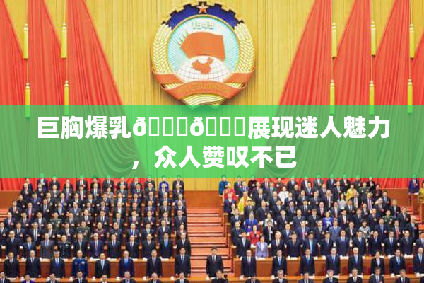 巨胸爆乳🔞🔞展现迷人魅力，众人赞叹不已