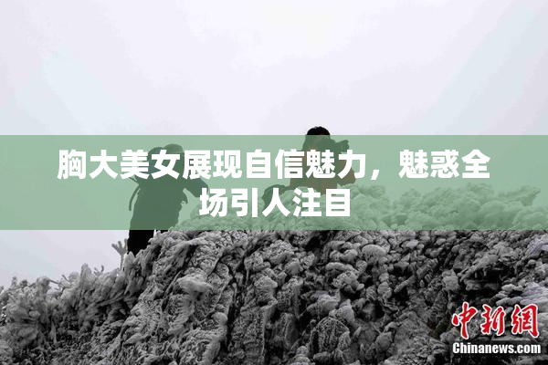 胸大美女展现自信魅力，魅惑全场引人注目