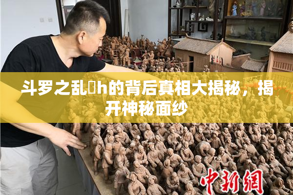 斗罗之乱婬h的背后真相大揭秘，揭开神秘面纱