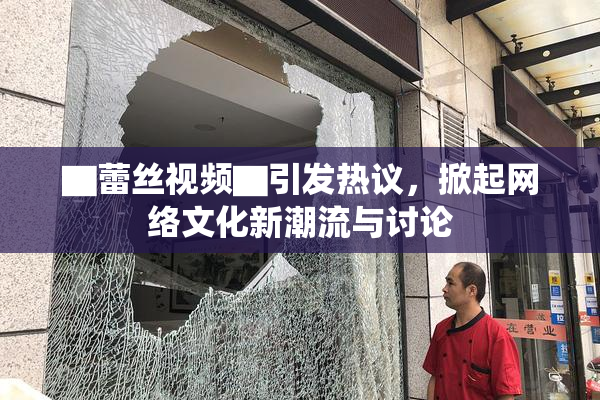 ▇蕾丝视频▇引发热议，掀起网络文化新潮流与讨论