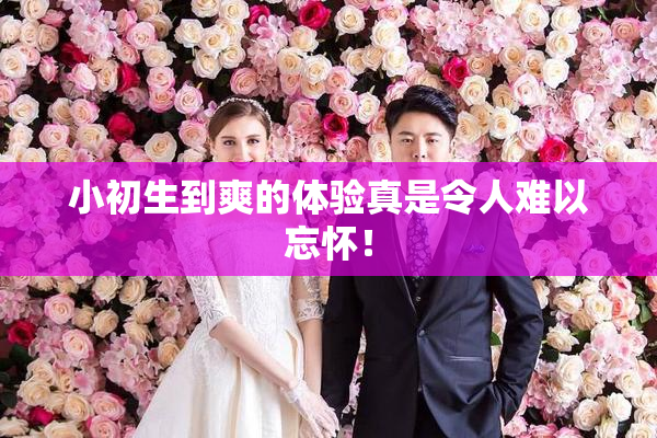 小初生到爽的体验真是令人难以忘怀！