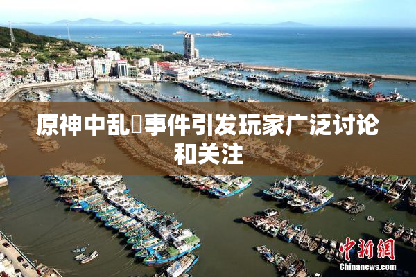 原神中乱婬事件引发玩家广泛讨论和关注