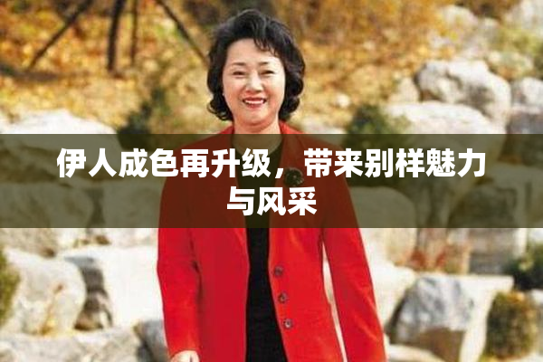 伊人成色再升级，带来别样魅力与风采