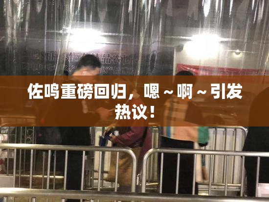 佐鸣重磅回归，嗯～啊～引发热议！