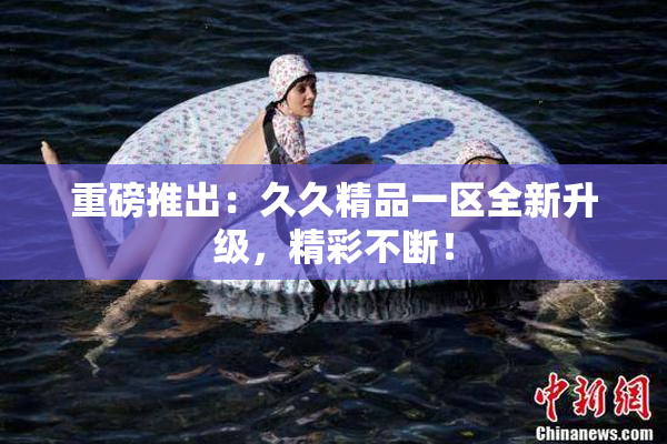 重磅推出：久久精品一区全新升级，精彩不断！