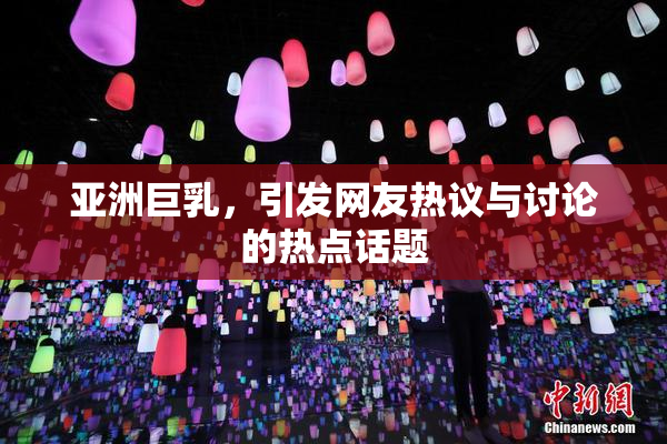 亚洲巨乳，引发网友热议与讨论的热点话题