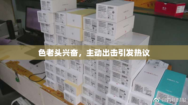 色老头兴奋，主动出击引发热议