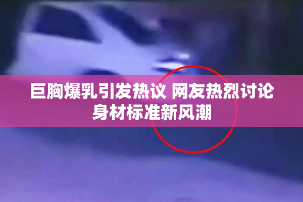 巨胸爆乳引发热议 网友热烈讨论身材标准新风潮
