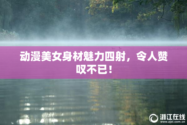 动漫美女身材魅力四射，令人赞叹不已！