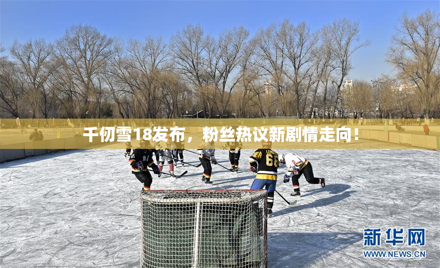 千仞雪18发布，粉丝热议新剧情走向！