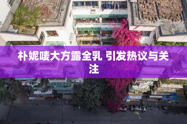 朴妮唛大方露全乳 引发热议与关注