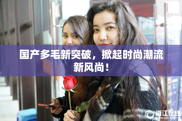 国产多毛新突破，掀起时尚潮流新风尚！
