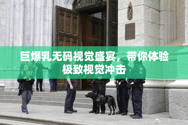 巨爆乳无码视觉盛宴，带你体验极致视觉冲击