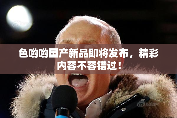 色哟哟国产新品即将发布，精彩内容不容错过！