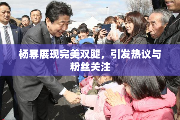 杨幂展现完美双腿，引发热议与粉丝关注