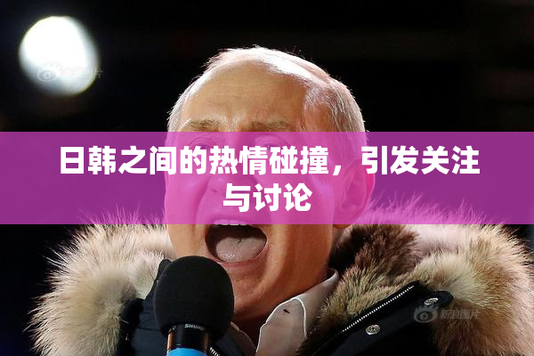 日韩之间的热情碰撞，引发关注与讨论