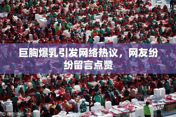 巨胸爆乳引发网络热议，网友纷纷留言点赞