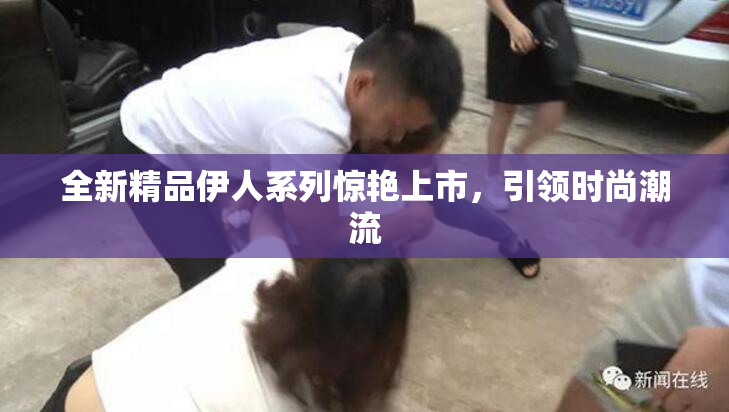 全新精品伊人系列惊艳上市，引领时尚潮流