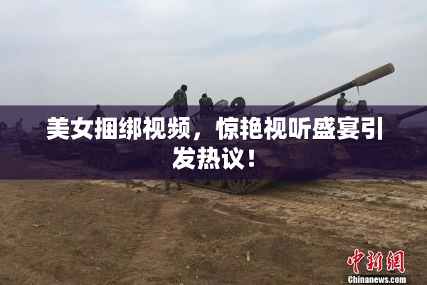 美女捆绑视频，惊艳视听盛宴引发热议！