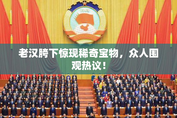 老汉胯下惊现稀奇宝物，众人围观热议！